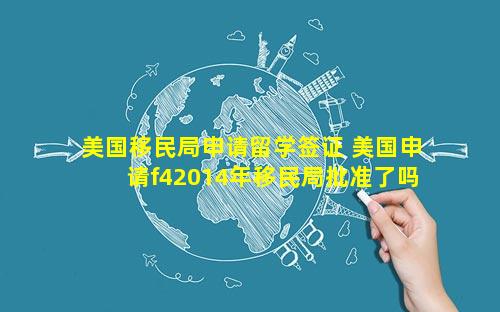 美国移民局申请留学签证 美国申请f42014年移民局批准了吗